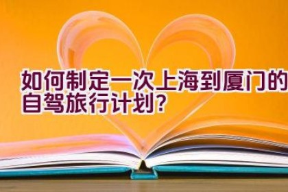 如何制定一次上海到厦门的自驾旅行计划？