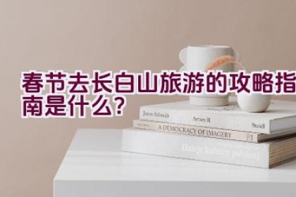 春节去长白山旅游的攻略指南是什么？