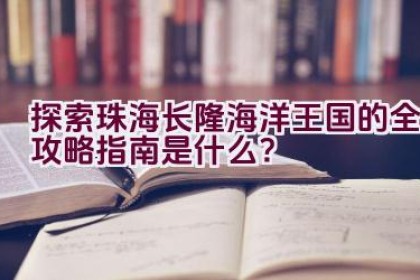 探索珠海长隆海洋王国的全攻略指南是什么？