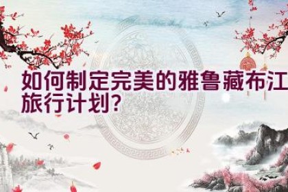 如何制定完美的雅鲁藏布江旅行计划？