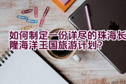 如何制定一份详尽的珠海长隆海洋王国旅游计划？