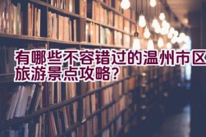 有哪些不容错过的温州市区旅游景点攻略？