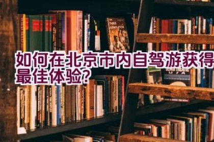 如何在北京市内自驾游获得最佳体验？