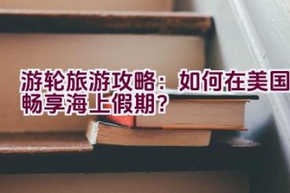 游轮旅游攻略：如何在美国畅享海上假期？