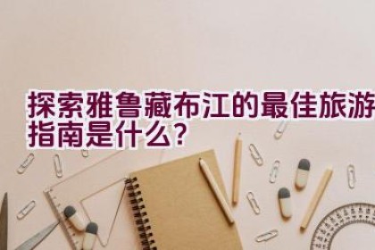 探索雅鲁藏布江的最佳旅游指南是什么？