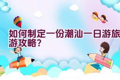 如何制定一份潮汕一日游旅游攻略？