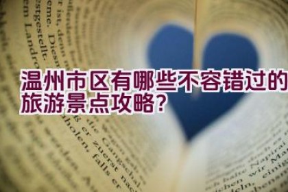 温州市区有哪些不容错过的旅游景点攻略？