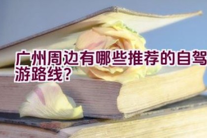 广州周边有哪些推荐的自驾游路线？