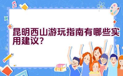 昆明西山游玩指南有哪些实用建议？