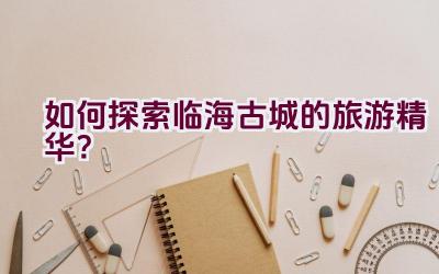 如何探索临海古城的旅游精华？插图