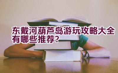 东戴河葫芦岛游玩攻略大全有哪些推荐？插图