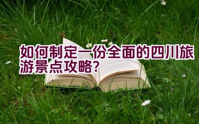 如何制定一份全面的四川旅游景点攻略？