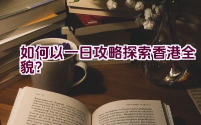 如何以一日攻略探索香港全貌？