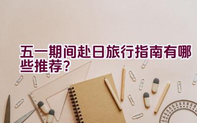 五一期间赴日旅行指南有哪些推荐？插图