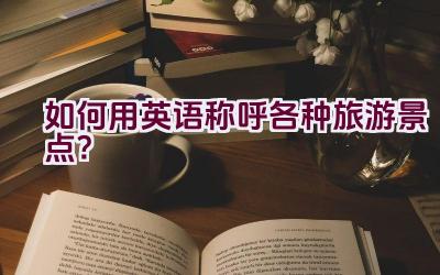 如何用英语称呼各种旅游景点？插图