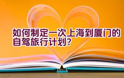 如何制定一次上海到厦门的自驾旅行计划？插图