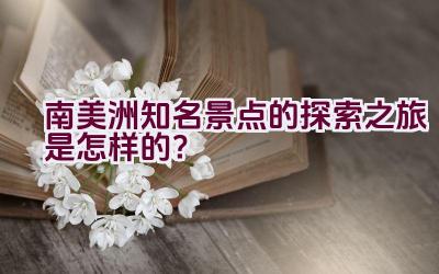 南美洲知名景点的探索之旅是怎样的？插图