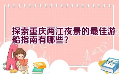 探索重庆两江夜景的最佳游船指南有哪些？