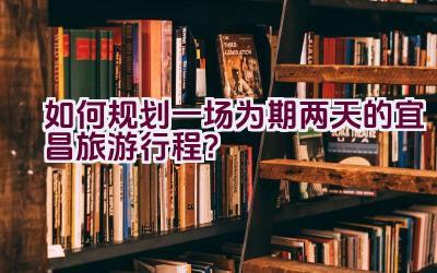 如何规划一场为期两天的宜昌旅游行程？