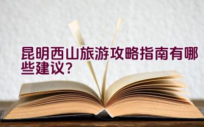 昆明西山旅游攻略指南有哪些建议？