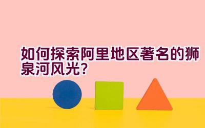 如何探索阿里地区著名的狮泉河风光？