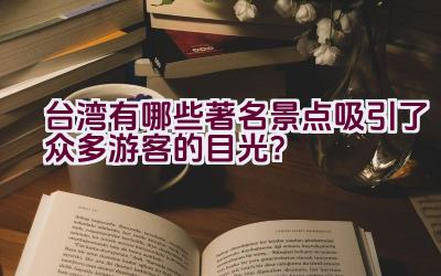 台湾有哪些著名景点吸引了众多游客的目光？插图