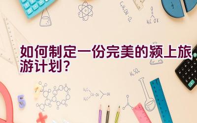 如何制定一份完美的颍上旅游计划？插图