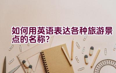 如何用英语表达各种旅游景点的名称？插图