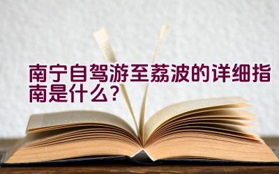 南宁自驾游至荔波的详细指南是什么？