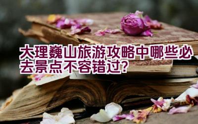 大理巍山旅游攻略中哪些必去景点不容错过？插图