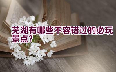 芜湖有哪些不容错过的必玩景点？插图