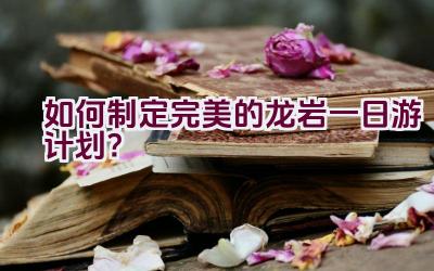 如何制定完美的龙岩一日游计划？插图