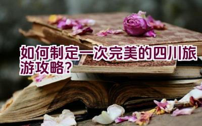 如何制定一次完美的四川旅游攻略？插图