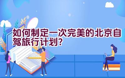 如何制定一次完美的北京自驾旅行计划？