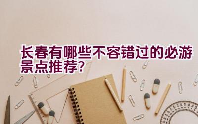 长春有哪些不容错过的必游景点推荐？