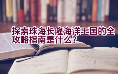 探索珠海长隆海洋王国的全攻略指南是什么？插图