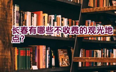 长春有哪些不收费的观光地点？