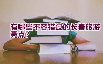 有哪些不容错过的长春旅游亮点？插图