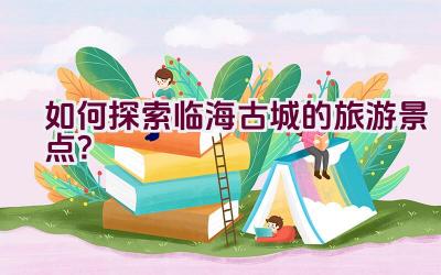 如何探索临海古城的旅游景点？插图