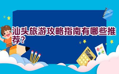 汕头旅游攻略指南有哪些推荐？