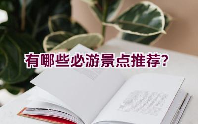 有哪些必游景点推荐？插图