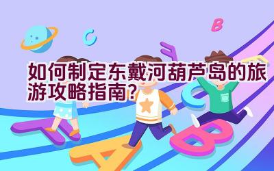 如何制定东戴河葫芦岛的旅游攻略指南？插图