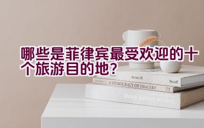 哪些是菲律宾最受欢迎的十个旅游目的地？插图