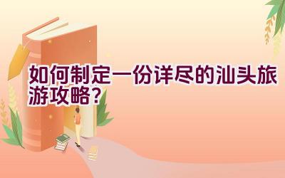 如何制定一份详尽的汕头旅游攻略？