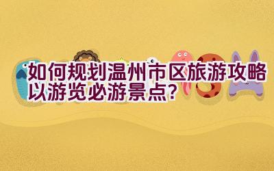 如何规划温州市区旅游攻略以游览必游景点？