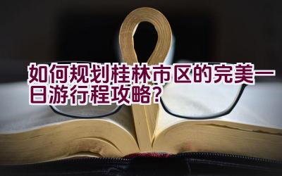 如何规划桂林市区的完美一日游行程攻略？