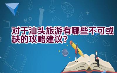 对于汕头旅游有哪些不可或缺的攻略建议？