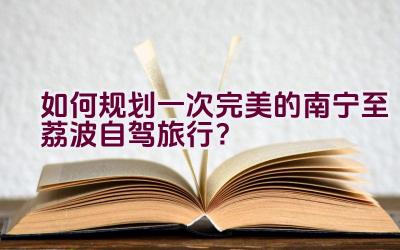 如何规划一次完美的南宁至荔波自驾旅行？