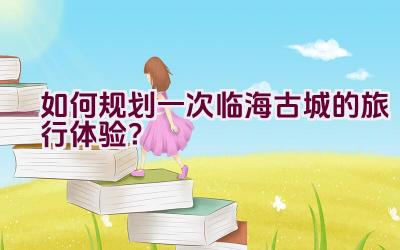 如何规划一次临海古城的旅行体验？插图