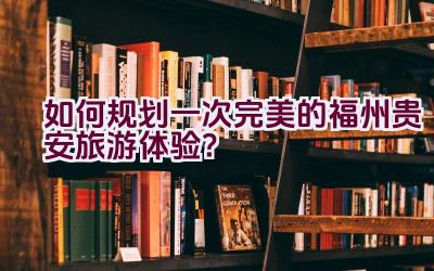 如何规划一次完美的福州贵安旅游体验？插图